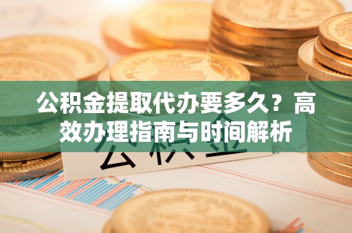 沾益公积金提取代办要多久？高效办理指南与时间解析